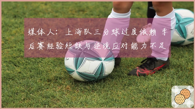 媒体人：上海队三分球过度依赖 季后赛经验短缺与逆境应对能力不足