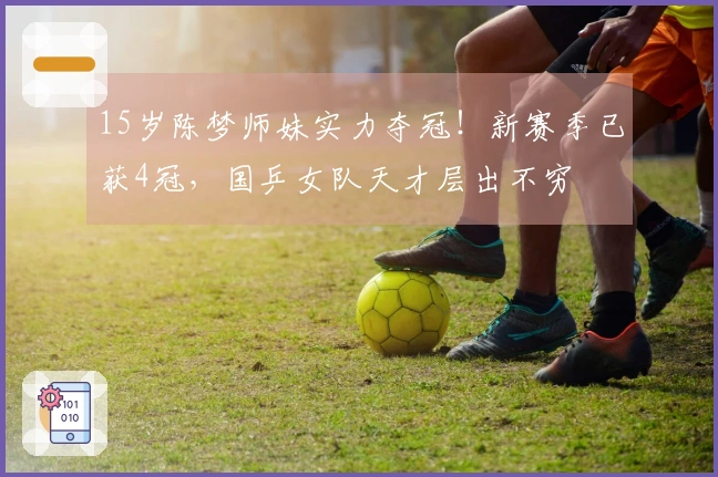 15岁陈梦师妹实力夺冠！新赛季已获4冠，国乒女队天才层出不穷