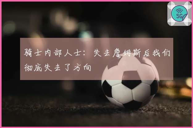 骑士内部人士：失去詹姆斯后我们彻底失去了方向