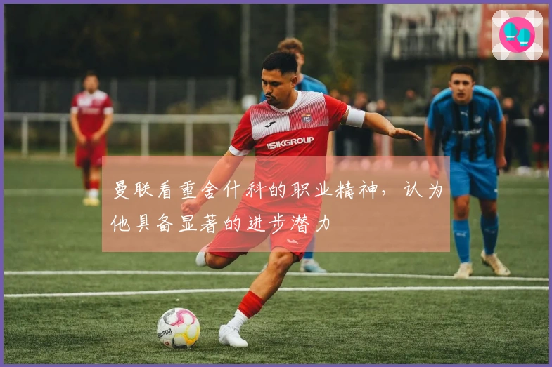 曼联看重舍什科的职业精神，认为他具备显著的进步潜力