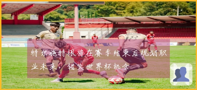 特尔施特根将在赛季结束后规划职业未来,错失世界杯机会
