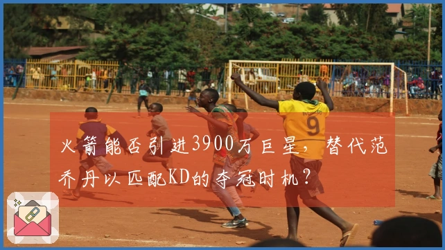 火箭能否引进3900万巨星，替代范乔丹以匹配KD的夺冠时机？